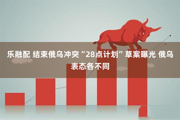 乐融配 结束俄乌冲突“28点计划”草案曝光 俄乌表态各不同