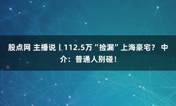 股点网 主播说丨112.5万“捡漏”上海豪宅？ 中介：普通人别碰！