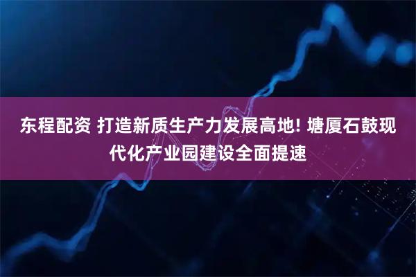 东程配资 打造新质生产力发展高地! 塘厦石鼓现代化产业园建设全面提速