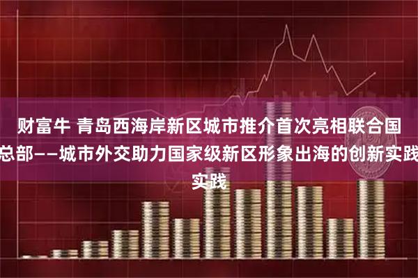 财富牛 青岛西海岸新区城市推介首次亮相联合国总部——城市外交助力国家级新区形象出海的创新实践