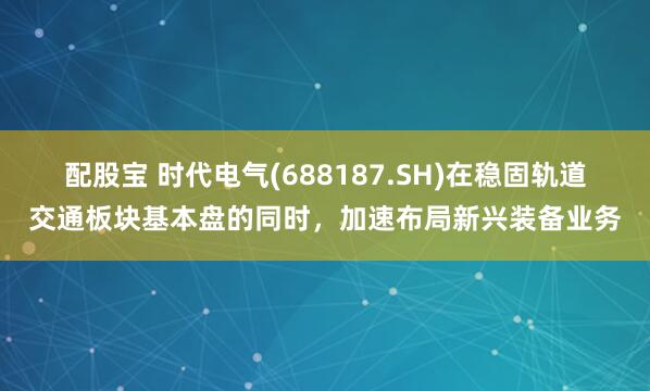 配股宝 时代电气(688187.SH)在稳固轨道交通板块基本盘的同时，加速布局新兴装备业务