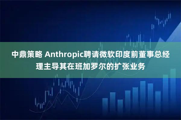 中鼎策略 Anthropic聘请微软印度前董事总经理主导其在班加罗尔的扩张业务
