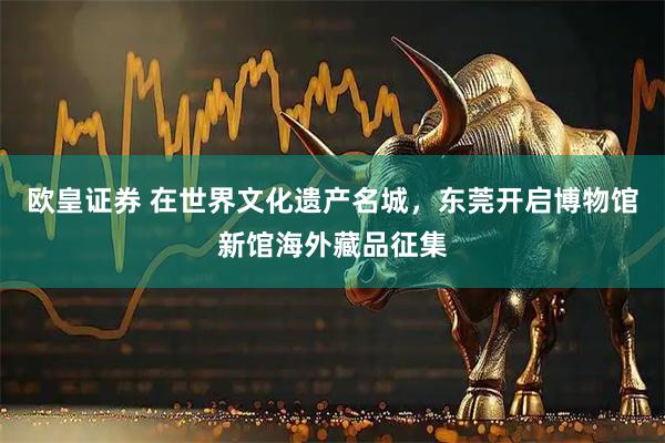 欧皇证券 在世界文化遗产名城，东莞开启博物馆新馆海外藏品征集