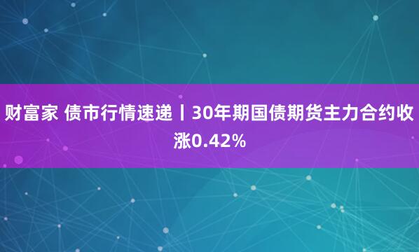 财富家 债市行情速递丨30年期国债期货主力合约收涨0.42%