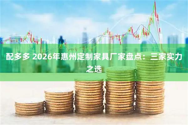 配多多 2026年惠州定制家具厂家盘点：三家实力之选