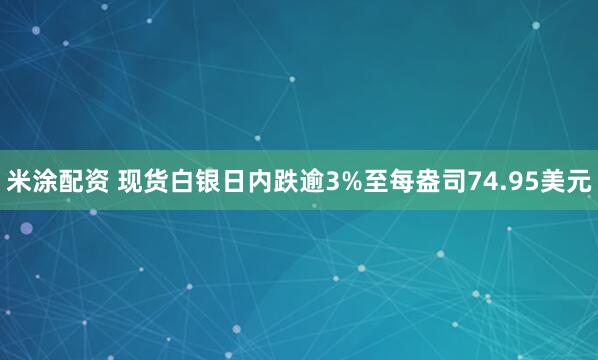 米涂配资 现货白银日内跌逾3%至每盎司74.95美元