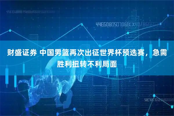 财盛证券 中国男篮再次出征世界杯预选赛，急需胜利扭转不利局面
