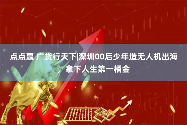 点点赢 广货行天下|深圳00后少年造无人机出海，拿下人生第一桶金