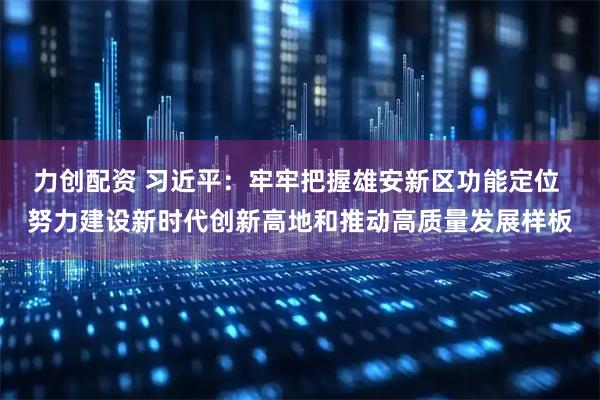 力创配资 习近平：牢牢把握雄安新区功能定位 努力建设新时代创新高地和推动高质量发展样板